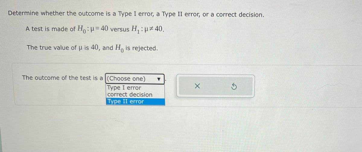 Determine whether the outcome is a Type I error, a Type II error, or a correct decision.
A test is made of H:=40 versus H, : H 40.
The true value of u is 40, and H, is rejected.
0.
The outcome of the test is a (Choose one)
Type I error
correct decision
Турe II error
