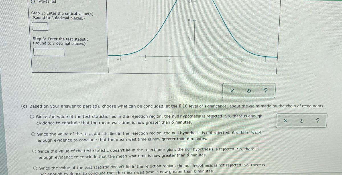 O Iwo-tailed
Step 2: Enter the critical value(s).
(Round to 3 decimal places.)
02-
Step 3: Enter the test statistic.
(Round to 3 decimal places.)
0.1
-3
-2
-1
(c) Based on your answer to part (b), choose what can be concluded, at the 0.10 level of significance, about the claim made by the chain of restaurants.
O Since the value of the test statistic lies in the rejection region, the null hypothesis is rejected. So, there is enough
evidence to conclude that the mean wait time is now greater than 6 mninutes.
Since the value of the test statistic lies in the rejection region, the null hypothesis is not rejected. So, there is not
enough evidence to conclude that the mean wait time is now greater than 6 minutes.
O Since the value of the test statistic doesn't lie in the rejection region, the null hypothesis is rejected. So, there is
enough evidence to conclude that the mean wait time is now greater than 6 minutes.
Since the value of the test statistic doesn't lie in the rejection region, the null hypothesis is not rejected. So, there is
not enough evidence to conclude that the mean wait time is now greater than 6 minutes.
