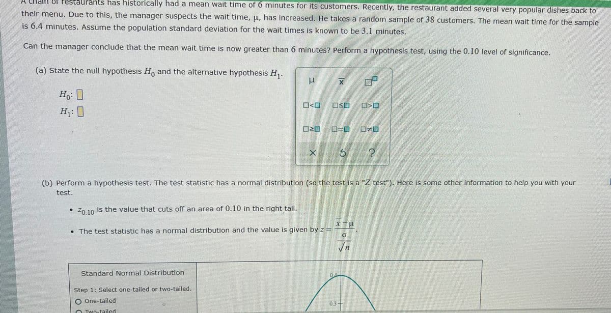 A Chalh of Pestaurants has historically had a mean wait time of 6 minutes for its customers. Recently, the restaurant added several very popular dishes back to
their menu. Due to this, the manager suspects the wait time, µ, has increased. He takes a random sample of 38 customers. The mean wait time for the sample
is 6.4 minutes. Assume the population standard deviation for the wait times is known to be 3.1 minutes.
Can the manager conclude that the mean wait time is now greater than 6 minutes? Perform a hypothesis test, using the 0.10 level of significance.
(a) State the null hypothesis H, and the alternative hypothesis H,.
ロ<ロ
H: I
口EO
口=D
(b) Perform a hypothesis test. The test statistic has a normal distribution (so the test is a "Z-test"), Here is some other information to help you with your
test.
Zn 10 is the value that cuts off an area of 0.10 in the right tail.
Z0.10
• The test statistic has a normal distribution and the value is given by z =
Standard Normal Distribution
Step 1: Select one-tailed or two-tailed.
O One-tailed
03
O Two-tailed
