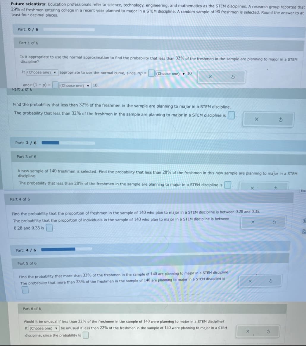 Future scientists: Education professionals refer to science, technology, engineering, and mathematics as the STEM disciplines. A research group reported that
29% of freshmen entering college in a recent year planned to major in a STEM discipline. A random sample of 90 freshmen is selected. Round the answer to at
least four decimal places.
Part: 0/6
Part 1 of 6
Is it appropriate to use the normal approximation to find the probability that less than 32% of the freshmen in the sample are planning to major in a STEM
discipline?
It (Choose one) appropriate to use the normal curve, since np =
(Choose one) v 10
and n (1 - p) =
Part 2 of 6
(Choose one)
10.
Find the probability that less than 32% of the freshmen in the sample are planning to major in a STEM discipline.
The probability that less than 32% of the freshmen in the sample are planning to major in a STEM discipline is
Part: 2 /6
Part 3 of 6
A new sample of 140 freshmen is selected. Find the probability that less than 28% of the freshmen in this new sample are planning to major in a STEM
discipline.
The probability that less than 28% of the freshmen in the sample are planning to major in a STEM discipline is
Esp
Part 4 of 6
Find the probability that the proportion of freshmen in the sample of 140 who plan to major in a STEM discipline is between 0.28 and 0.35.
The probability that the proportion of individuals in the sample of 140 who plan to major in a STEM discipline is between
0.28 and 0,35 is
Part: 4 / 6
Part 5 of 6
Find the probability that more than 33% of the freshmen in the sample of 140 are planning to major in a STEM discipline.
The probability that more than 33% of the freshmen in the sample of 140 are planning to major in a STEM discipline is
Part 6 of 6
Would it be unusual if less than 22% of the freshmen in the sample of 140 were planning to major in a STEM discipline?
It (Choose one) be unusual ir less than 22% of the freshmen in the sample of 140 were planning to major in a STEM
discipline, since the probability is.
