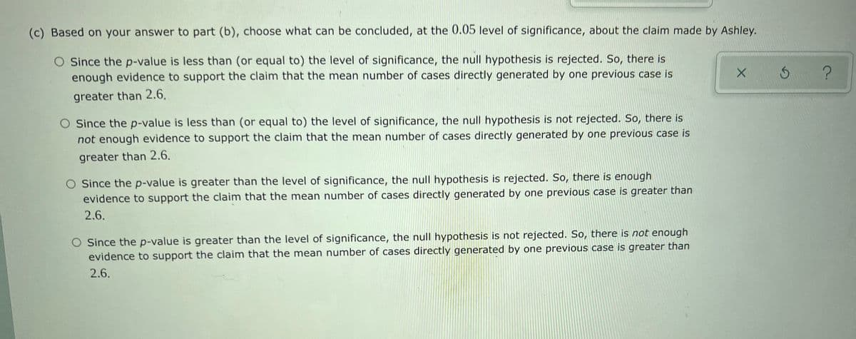 (c) Based on your answer to part (b), choose what can be concluded, at the 0.05 level of significance, about the claim made by Ashley.
O Since the p-value is less than (or equal to) the level of significance, the null hypothesis is rejected. So, there is
enough evidence to support the claim that the mean number of cases directly generated by one previous case is
greater than 2.6.
Since the p-value is less than (or equal to) the level of significance, the null hypothesis is not rejected. So, there is
not enough evidence to support the claim that the mean number of cases directly generated by one previous case is
greater than 2.6.
Since the p-value is greater than the level of significance, the null hypothesis is rejected. So, there is enough
evidence to support the claim that the mean number of cases directly generated by one previous case is greater than
2.6.
O Since the p-value is greater than the level of significance, the null hypothesis is not rejected. So, there is not enough
evidence to support the claim that the mean number of cases directly generated by one previous case is greater than
2.6.
