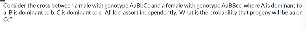 Consider the cross between a male with genotype AaBbCc and a female with genotype AaBBcc, where A is dominant to
a; B is dominant to b; C is dominant to c. All loci assort independently. What is the probability that progeny will be aa or
Cc?