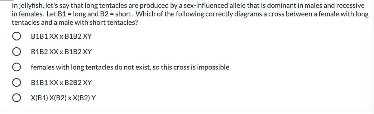 In jellyfish, let's say that long tentacles are produced by a sex-influenced allele that is dominant in males and recessive
in females. Let B1 = long and B2 = short. Which of the following correctly diagrams a cross between a female with long
tentacles and a male with short tentacles?
OB1B1XXX B1B2XY
OB1B2 XXX B1B2 XY
O females with long tentacles do not exist, so this cross is impossible
O B1B1 XXX B2B2 XY
OX(B1) X(B2) x X(B2) Y