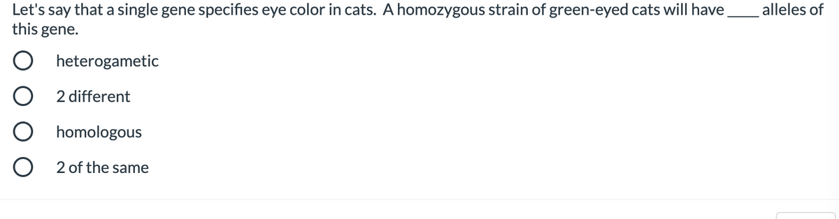 Let's say that a single gene specifies eye color in cats. A homozygous strain of green-eyed cats will have
this gene.
heterogametic
O
2 different
O homologous
O
2 of the same
alleles of