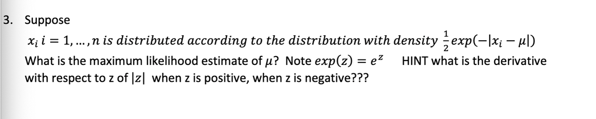 3. Suppose
x₁ i = 1, ..., n is distributed according to the distribution with density //exp(-|x₁ − µ|)
What is the maximum likelihood estimate of µ? Note exp(z) = e² HINT what is the derivative
with respect to z of |z| when z is positive, when z is negative???