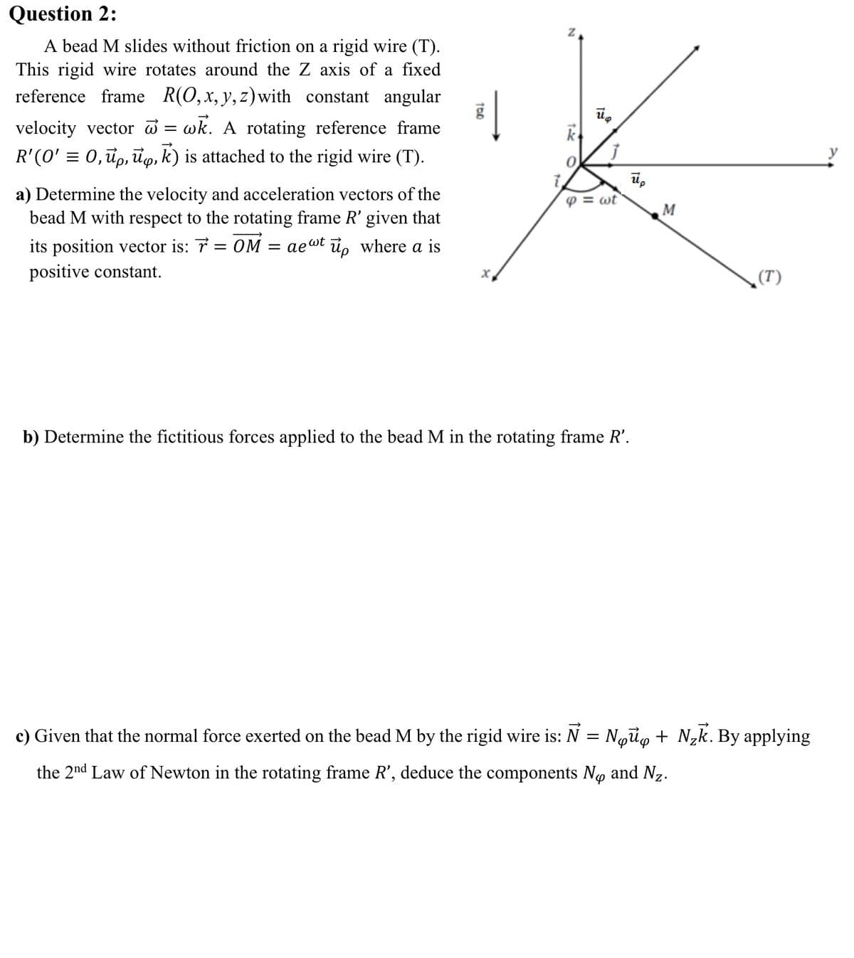 Question 2:
A bead M slides without friction on a rigid wire (T).
This rigid wire rotates around the Z axis of a fixed
reference frame R(0,x, y,z)with constant angular
velocity vector = wk. A rotating reference frame
R'(0' = 0,đp, ūo, k) is attached to the rigid wire (T).
0.
u,
a) Determine the velocity and acceleration vectors of the
bead M with respect to the rotating frame R' given that
p = wt
M
its position vector is: 7 = OM = ae@t i, where a is
positive constant.
(T)
b) Determine the fictitious forces applied to the bead M in the rotating frame R'.
c) Given that the normal force exerted on the bead M by the rigid wire is: N = Ngũo + Nzk. By applying
the 2nd Law of Newton in the rotating frame R', deduce the components No and Nz.
