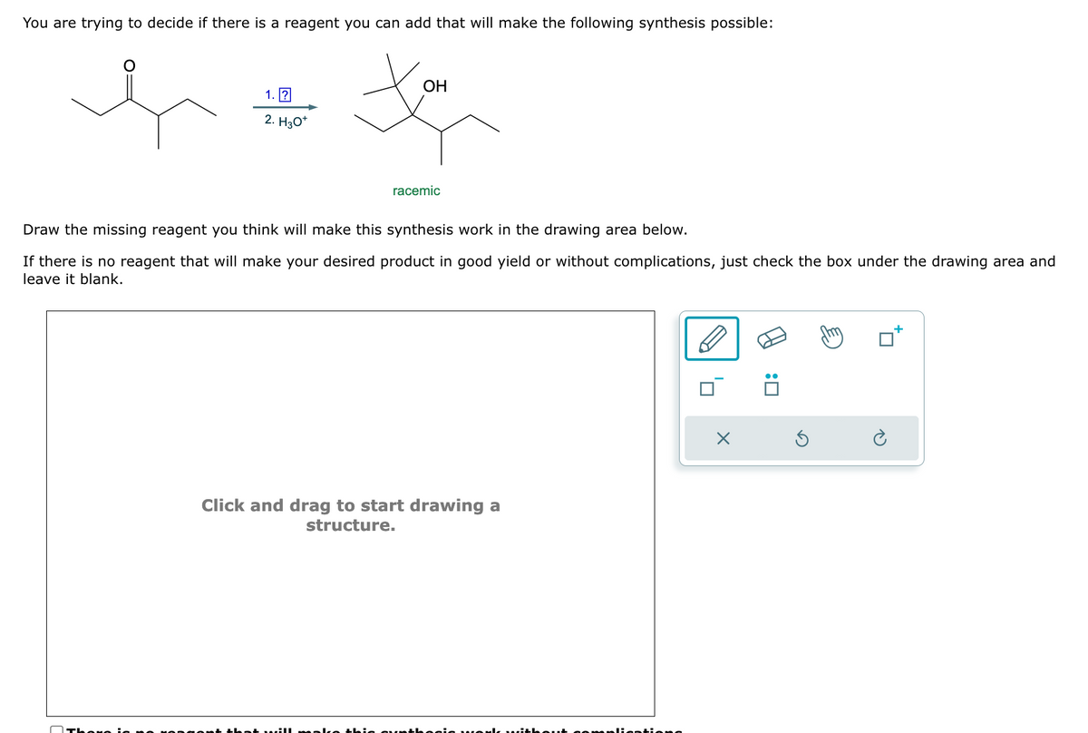 You are trying to decide if there is a reagent you can add that will make the following synthesis possible:
1. ?
2. H3O+
OH
racemic
Draw the missing reagent you think will make this synthesis work in the drawing area below.
If there is no reagent that will make your desired product in good yield or without complications, just check the box under the drawing area and
leave it blank.
Click and drag to start drawing a
structure.
Х