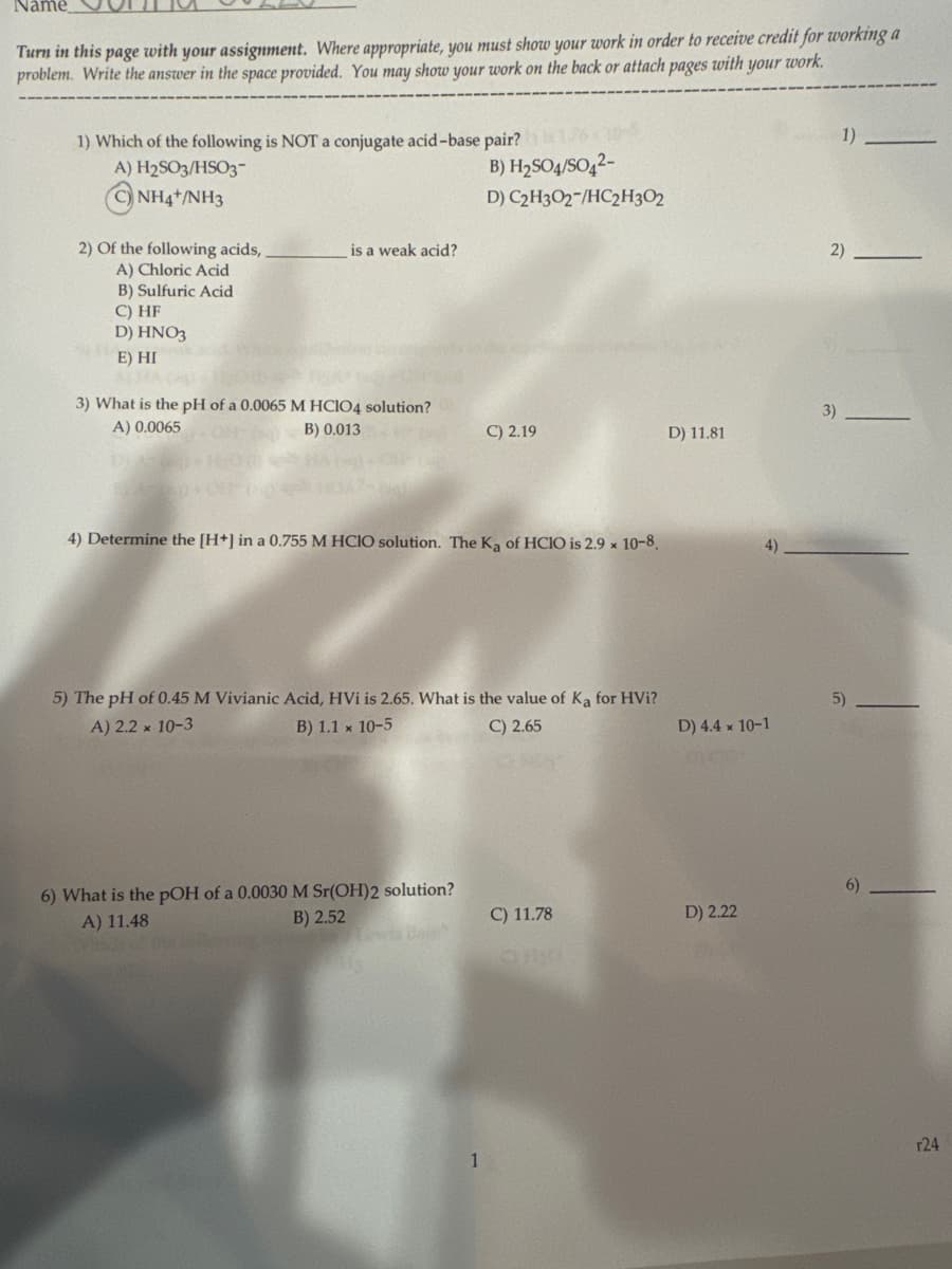 Name
Turn in this page with your assignment. Where appropriate, you must show your work in order to receive credit for working a
problem. Write the answer in the space provided. You may show your work on the back or attach pages with your work.
1) Which of the following is NOT a conjugate acid-base pair?
A) H2SO3/HSO3-
CNH4+/NH3
2) Of the following acids,,
is a weak acid?
A) Chloric Acid
B) H₂504/5042-
D) C2H3O2-/HC2H3O2
2)
1)
B) Sulfuric Acid
C) HF
D) HNO3
E) HI
3) What is the pH of a 0.0065 M HClO4 solution?
A) 0.0065
B) 0.013
3)
C) 2.19
D) 11.81
4) Determine the [H+] in a 0.755 M HCIO solution. The Ka of HCIO is 2.9 × 10-8.
5) The pH of 0.45 M Vivianic Acid, HVi is 2.65. What is the value of Ka for HVi?
A) 2.2 × 10-3
B) 1.1 x 10-5
6) What is the pOH of a 0.0030 M Sr(OH)2 solution?
A) 11.48
B) 2.52
C) 2.65
4)
5)
D) 4.4 x 10-1
6)
C) 11.78
D) 2.22
r24
1