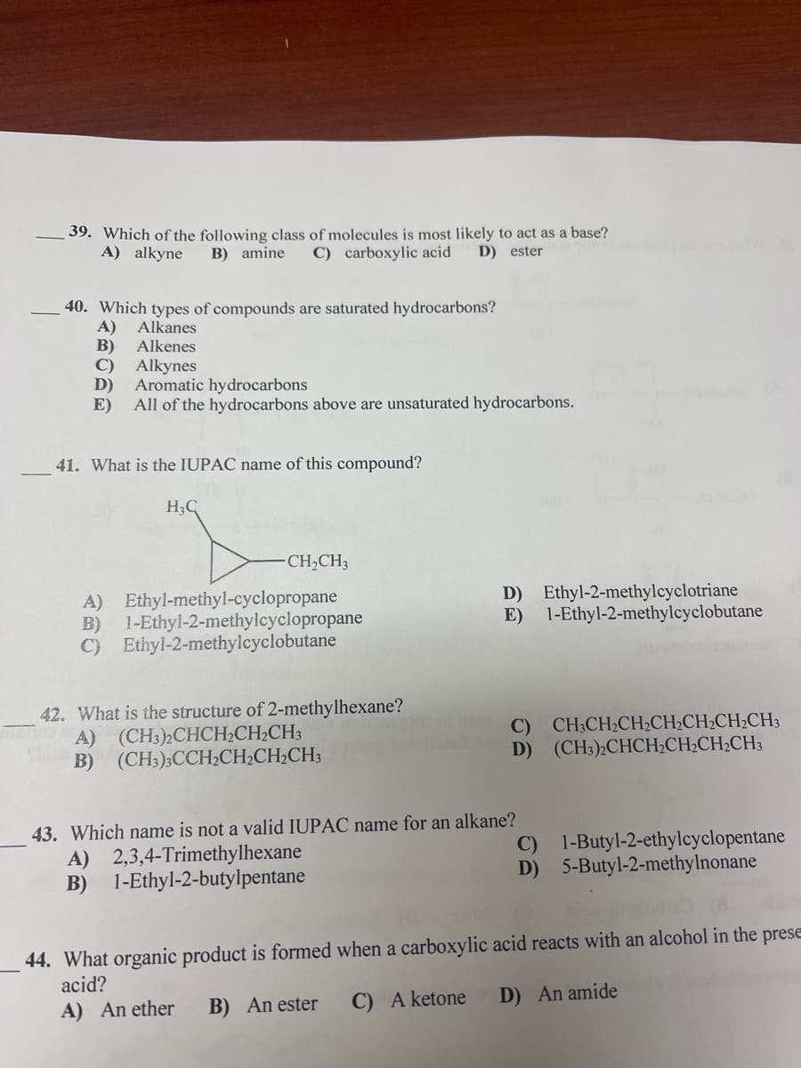 39. Which of the following class of molecules is most likely to act as a base?
A) alkyne
B) amine
C) carboxylic acid
D) ester
40. Which types of compounds are saturated hydrocarbons?
A)
B)
C)
Alkanes
Alkenes
Alkynes
D)
Aromatic hydrocarbons
E)
All of the hydrocarbons above are unsaturated hydrocarbons.
41. What is the IUPAC name of this compound?
H3C
CH2CH3
A) Ethyl-methyl-cyclopropane
1-Ethyl-2-methylcyclopropane
B)
C) Ethyl-2-methylcyclobutane
D) Ethyl-2-methylcyclotriane
E) 1-Ethyl-2-methylcyclobutane
42. What is the structure of 2-methylhexane?
A) (CH3)2CHCH2CH2CH3
B) (CH3);CCH2CH2CH2CH;
C) CH;CH2CH2CH2CH2CH2CH3
D) (CH3)»CHCH;CH;CH2CH3
43. Which name is not a valid IUPAC name for an alkane?
A) 2,3,4-Trimethylhexane
B) 1-Ethyl-2-butylpentane
C) 1-Butyl-2-ethylcyclopentane
D) 5-Butyl-2-methylnonane
44. What organic product is formed when a carboxylic acid reacts with an alcohol in the prese
acid?
C) A ketone
D) An amide
A) An ether
B) An ester
