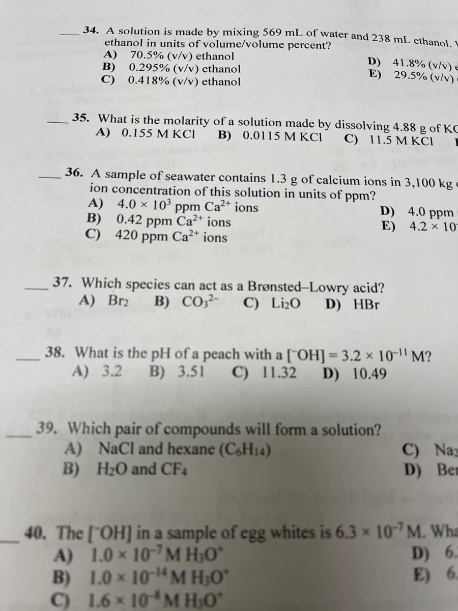 34. A solution is made by mixing 569 mL of water and 238 mL ethanol
ethanol in units of volume/volume percent?
A)
0.295% (v/v) ethanol
C)
70.5% (v/v) ethanol
В)
D) 41.8% (v/v) e
E) 29.5% (v/v)
0.418% (v/v) ethanol
35. What is the molarity of a solution made by dissolving 4.88 g of KO
A) 0.155 M KCI
B) 0.0115 M KCI
C) 11.5 M KCI
36. A sample of seawater contains 1.3 g of calcium ions in 3,100 kg
ion concentration of this solution in units of ppm?
A) 4.0 × 10³ ppm Ca²+ ions
B) 0.42 ppm Ca²* ions
C) 420 ppm Ca²* ions
D) 4.0 ppm
E) 4.2 × 10
37. Which species can act as a Brønsted-Lowry acid?
A) Br2
B) CO;²-
C) Li¿O
D) HBr
38. What is the pH of a peach with a ["OH] = 3.2 x 10-1" M?
A) 3.2 B) 3.51
C) 11.32
D) 10.49
39. Which pair of compounds will form a solution?
A) NaCl and hexane (C6H14)
B) H2O and CF4
C) Naz
D) Ben
40. The ["OH] in a sample of egg whites is 6.3 x 107 M. Wha
A) 1.0 × 10-7M H;O*
B) 1.0 × 10-14 M H;O*
C) 1.6 × 10*M H;O*
D) 6.
E) 6.
