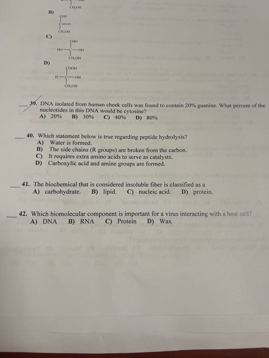 CH,OH
B)
CH,OH
C)
CHO
HO-
OH
CH,OH
D)
ÇOOH
H -C-OH
CH,OH
39. DNA isolated from human cheek cells was found to contain 20% guanine. What percent of the
nucleotides in this DNA would be cytosine?
A) 20%
B) 30%
С) 40%
D) 80%
40. Which statement below is true regarding peptide hydrolysis?
A) Water is formed.
B) The side chains (R groups) are broken from the carbon.
C) It requires extra amino acids to serve as catalysts.
D) Carboxylic acid and amine groups are formed.
41. The biochemical that is considered insoluble fiber is classified as a
A) carbohydrate.
B) lipid.
C) nucleic acid.
D) protein.
42. Which biomolecular component is important for a virus interacting with a host cell?
A) DNA
B) RNA
C) Protein
D) Wax
