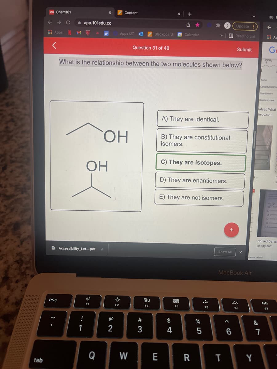 101 Chem101
Content
Bb
i app.101edu.co
Update
I Apps N M
Apps UT
Blackboard
Calendar
E Reading List
出 Ap
Question 31 of 48
Submit
Go
What is the relationship between the two molecules shown below?
OCH,
Same
Constitutional is
Enantiomers
Diastereomers
olved What
hegg.com
A) They are identical.
ОН
B) They are constitutional
isomers.
C) They are isotopes.
OH
D) They are enantiomers.
E) They are not isomers.
Solved Detern
chegg.com
D Accessibility_Let.pdf
Show All
houn below?
MacBook Air
esc
F1
F2
F3
F4
F5
F6
F7
@
$
%
1
3
4
Q
W
E
R
Y
tab
< CO
品
