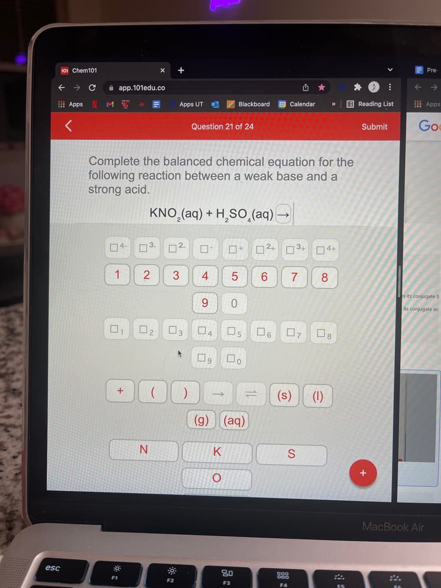 101 Chem101
Pre
i app.101edu.co
I Apps
Apps UT
E Reading List
I Apps
Blackboard
22 Calendar
Question 21 of 24
Go
Submit
Complete the balanced chemical equation for the
following reaction between a weak base and a
strong acid.
KNO,(aq) + H,SO̟(aq)-
04-
O3.
D2.
O2+
O3+ 04+
2
4
6.
7
8
es its conjugate b
9.
its conjugate ac
O2
O4
Os
O6
07
O8
(s)
(1)
(g)
((aq)
K
S
MacBook Air
esc
80
888
F1
F2
F3
F4
ロ| 5
