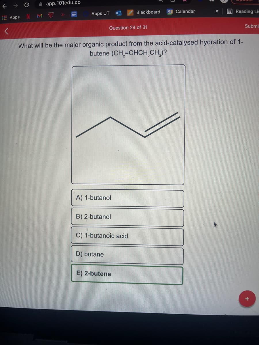 A app.101edu.co
25 Calendar
E Reading Li=
>>
Blackboard
MI
Apps UT
I Apps
Submi
Question 24 of 31
What will be the major organic product from the acid-catalysed hydration of 1-
butene (CH,=CHCH,CH,)?
A) 1-butanol
B) 2-butanol
C) 1-butanoic acid
D) butane
E) 2-butene
+
