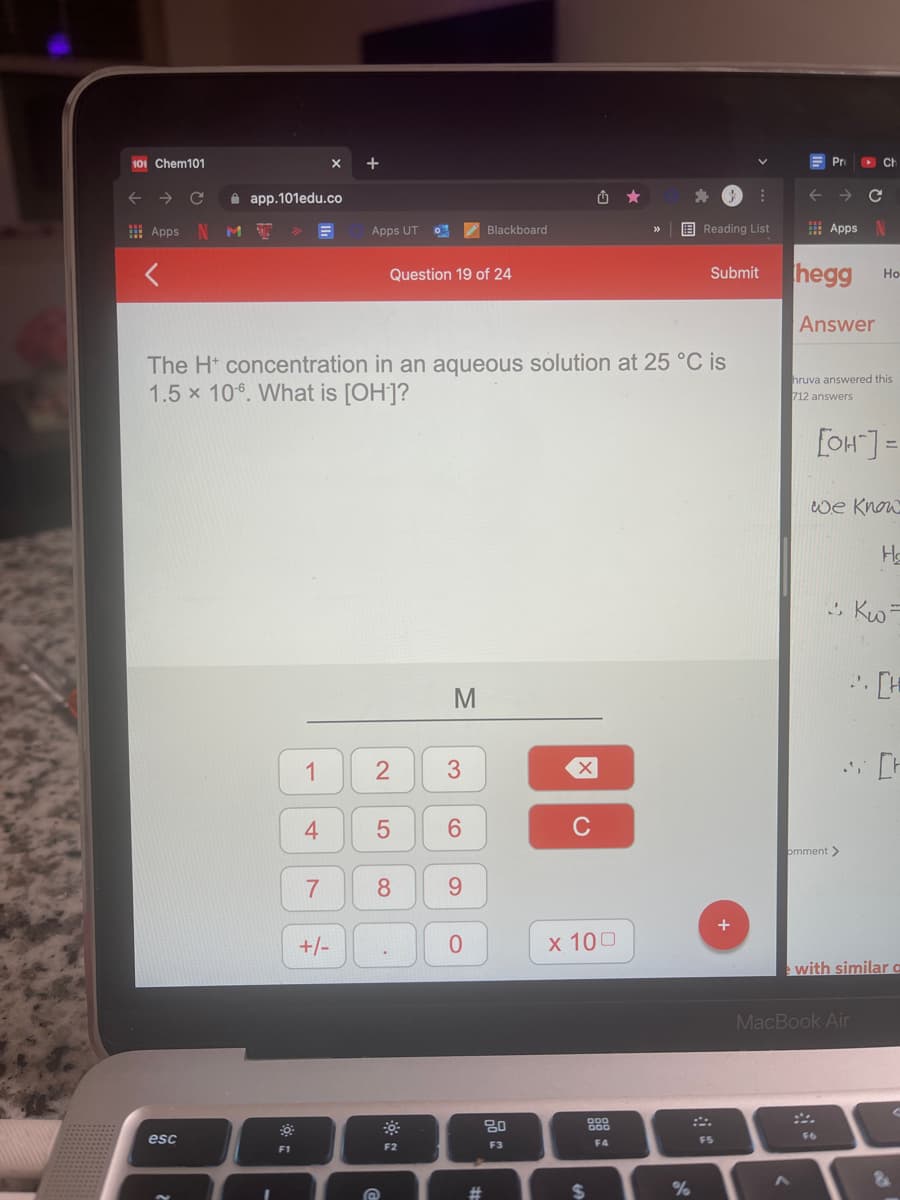 101 Chem101
+
Pr
Ch
->
A app.101edu.co
! Apps
Apps UT
Z Blackboard
E Reading List
I Apps
hegg
Question 19 of 24
Submit
Но-
Answer
The H* concentration in an aqueous solution at 25 °C is
1.5 x 106. What is [OH]?
hruva answered this
712 answers
[OH"] =
we Know
. [H
M
1
3
6.
C
omment >
8.
9.
+/-
x 100
with similar a
MacBook Air
80
esc
F5
F2
F3
F4
F1
%24
2.
4-
