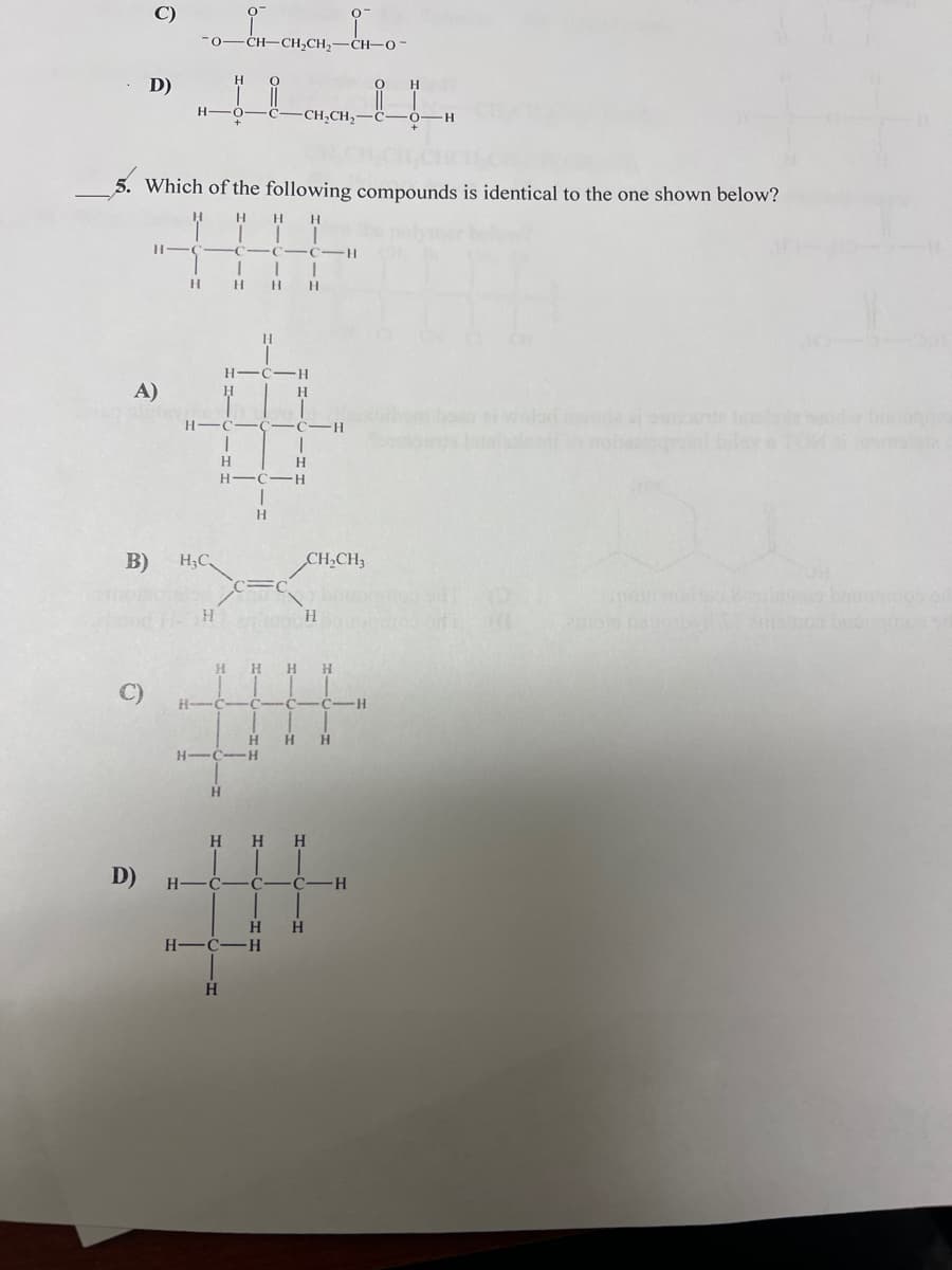 C)
CH,CH,-CH-O-
D)
H -O
-CH,CH,-
-H
5. Which of the following compounds is identical to the one shown below?
H.
H.
-C
C-H
H.
H -C
H.
A)
H
H.
H-
H.
H.
H.
H.
B)
H;C
CH,CH3
!!
H.
H.
C)
H-C C C-
H.
H.
H-C-H
H.
H.
H.
H
H
H.
D)
H-
H
H
H -C-H
