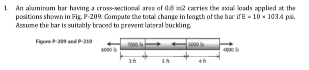 1.
An aluminum bar having a cross-sectional area of 0.8 in2 carries the axial loads applied at the
positions shown in Fig. P-209. Compute the total change in length of the bar if E = 10 × 103.4 psi.
Assume the bar is suitably braced to prevent lateral buckling.
Figure P-209 and P-210
7000 lb
5000 lb
6000 lb
4000 lb
3 ft
5 ft
4 ft
