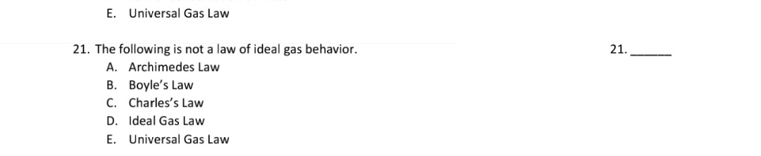 21. The following is not a law of ideal gas behavior.
A. Archimedes Law
B. Boyle's Law
C. Charles's Law
D. Ideal Gas Law
E. Universal Gas Law
