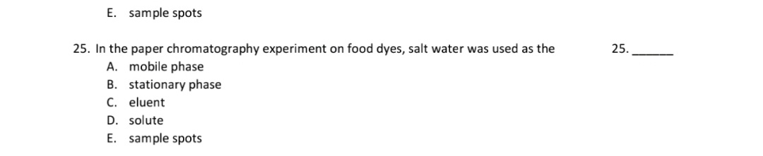 25. In the paper chromatography experiment on food dyes, salt water was used as the
A. mobile phase
B. stationary phase
C. eluent
D. solute
E. sample spots
