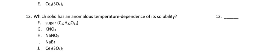 12. Which solid has an anomalous temperature-dependence of its solubility?
F. sugar (C12H22011)
G. KNO3
H. NANO3
1.
J. Ce,(SO4)3
NaBr
