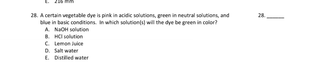 28. A certain vegetable dye is pink in acidic solutions, green in neutral solutions, and
blue in basic conditions. In which solution(s) will the dye be green in color?
A. NaOH solution
B. HCI solution
C. Lemon Juice
D. Salt water
E. Distilled water
