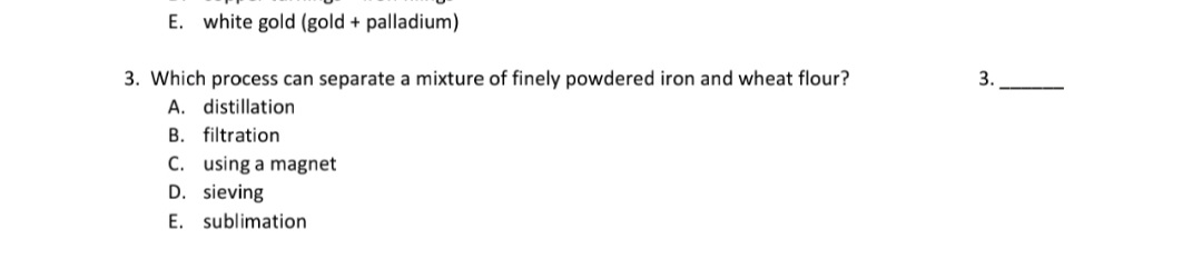 3. Which process can separate a mixture of finely powdered iron and wheat flour?
A. distillation
3.
B. filtration
C. using a magnet
D. sieving
E. sublimation
