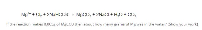 ### Chemical Reaction Problem

**Reaction Equation:**
\[ \text{Mg}^{2+} + \text{Cl}_2 + 2\text{NaHCO}_3 \rightarrow \text{MgCO}_3 + 2\text{NaCl} + \text{H}_2\text{O} + \text{CO}_2 \]

**Question:**
If the reaction produces 0.005g of MgCO₃, then about how many grams of Mg were in the water? (Show your work)

### Solution Steps:
1. **Determine the molar mass of MgCO₃:**
   - Magnesium (Mg): 24.305 g/mol
   - Carbon (C): 12.011 g/mol
   - Oxygen (O): 3 × 16.00 g/mol = 48.00 g/mol
   - Total molar mass of MgCO₃: 24.305 + 12.011 + 48.00 = 84.316 g/mol

2. **Calculate the moles of MgCO₃ produced:**
   - Given mass of MgCO₃ = 0.005 g
   - Moles of MgCO₃ = (mass of MgCO₃) / (molar mass of MgCO₃)
   - Moles of MgCO₃ = 0.005 g / 84.316 g/mol ≈ 5.93 × 10⁻⁵ mol

3. **Determine the moles of Mg:**
   - From the balanced chemical equation, 1 mole of MgCO₃ is produced from 1 mole of Mg.
   - Therefore, moles of Mg = moles of MgCO₃ = 5.93 × 10⁻⁵ mol

4. **Calculate the mass of Mg:**
   - Molar mass of Mg = 24.305 g/mol
   - Mass of Mg = (moles of Mg) × (molar mass of Mg)
   - Mass of Mg = 5.93 × 10⁻⁵ mol × 24.305 g/mol ≈ 1.44 × 10⁻³ g

**Answer:**
Approximately 0.00144 grams of Mg was in the water.