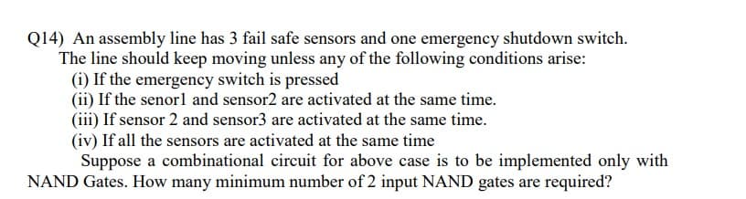 Q14) An assembly line has 3 fail safe sensors and one emergency shutdown switch.
The line should keep moving unless any of the following conditions arise:
(i) If the emergency switch is pressed
(ii) If the senorl and sensor2 are activated at the same time.
(iii) If sensor 2 and sensor3 are activated at the same time.
(iv) If all the sensors are activated at the same time
Suppose a combinational circuit for above case is to be implemented only with
NAND Gates. How many minimum number of 2 input NAND gates are required?
