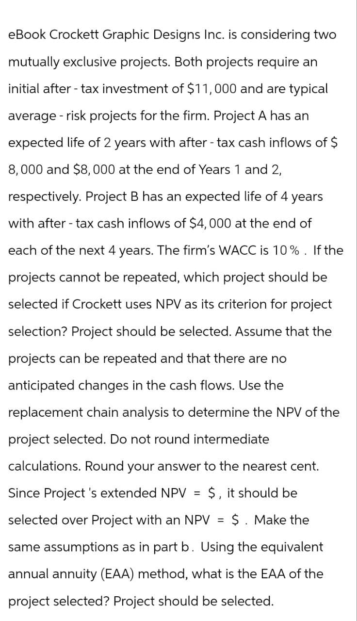 eBook Crockett Graphic Designs Inc. is considering two
mutually exclusive projects. Both projects require an
initial after-tax investment of $11,000 and are typical
average risk projects for the firm. Project A has an
expected life of 2 years with after-tax cash inflows of $
8,000 and $8,000 at the end of Years 1 and 2,
respectively. Project B has an expected life of 4 years
with after-tax cash inflows of $4,000 at the end of
each of the next 4 years. The firm's WACC is 10%. If the
projects cannot be repeated, which project should be
selected if Crockett uses NPV as its criterion for project
selection? Project should be selected. Assume that the
projects can be repeated and that there are no
anticipated changes in the cash flows. Use the
replacement chain analysis to determine the NPV of the
project selected. Do not round intermediate
calculations. Round your answer to the nearest cent.
Since Project's extended NPV = $, it should be
selected over Project with an NPV
=
$. Make the
same assumptions as in part b. Using the equivalent
annual annuity (EAA) method, what is the EAA of the
project selected? Project should be selected.