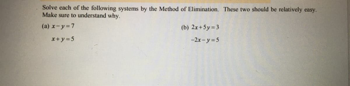 Solve each of the following systems by the Method of Elimination. These two should be relatively easy.
Make sure to understand why.
(a) x-y 7
(b) 2x+5y = 3
x+ y=5
-2x-y= 5
