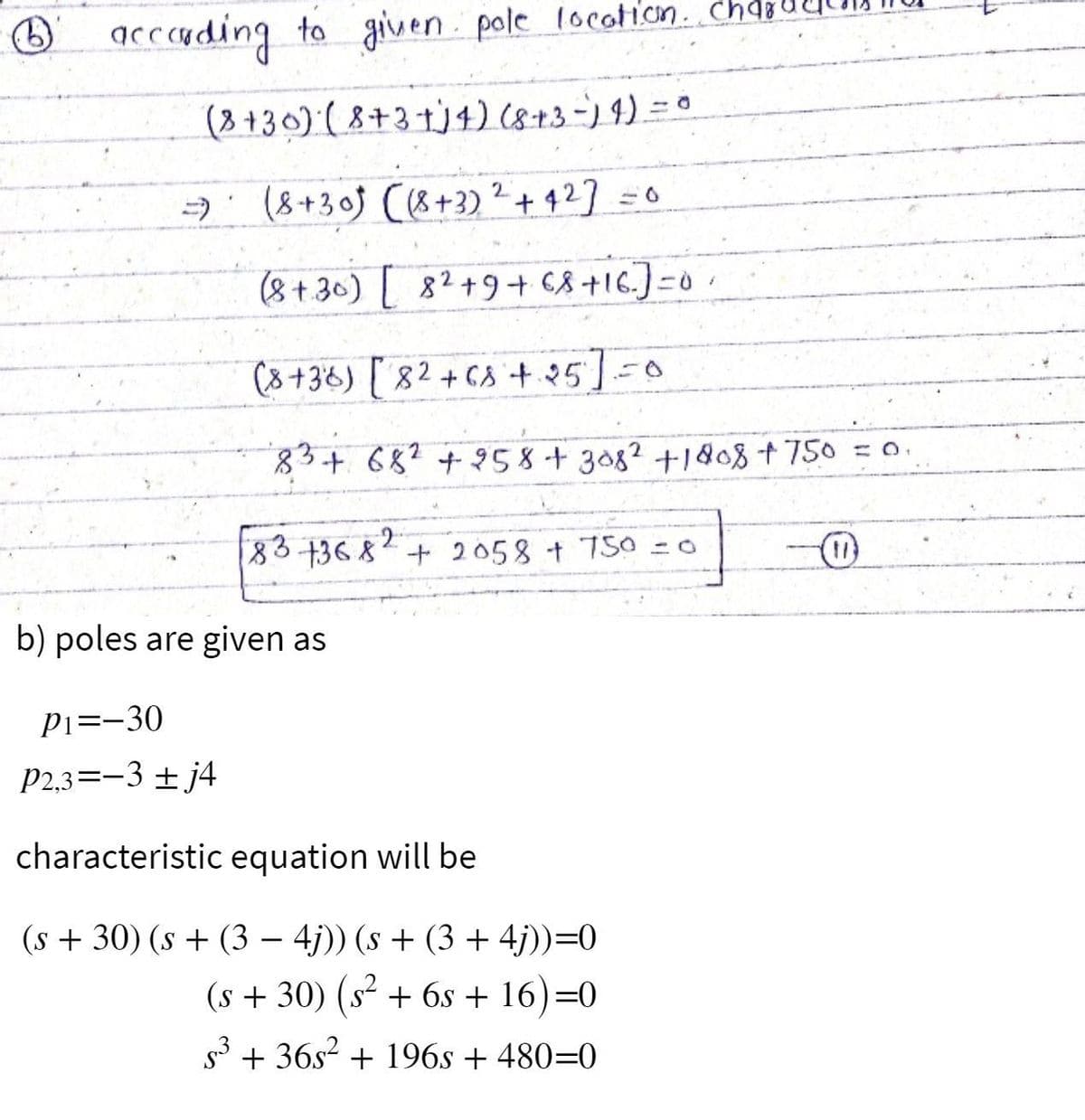 acccading to given. pole location.. ch
(8 +30) ( 8+3 +j4) (8+3-) 9).
A: (8+30j (8+3) ² + 4 27 =0
(8+ 30) 82+9+ 68+16.)=0
(8+36) [82+ c8+25]=0
83+68? +958+308? +1&8+ 750 = o.
83 +3682+ 2058 + 750 =o
b) poles are given as
P1=-30
P2,3=-3 + j4
characteristic equation will be
(s + 30) (s + (3 – 4j)) (s + (3 + 4j))=0
(s + 30) (s + 6s + 16)=0
53 + 36s2 + 196s + 480=0
