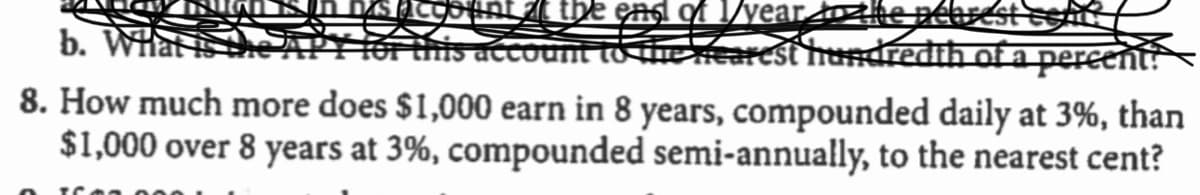 the end of 1/vear toke pétset
b. Whati
this account to erearcst hundredih of a pereent
8. How much more does $1,000 earn in 8 years, compounded daily at 3%, than
$1,000 over 8 years at 3%, compounded semi-annually, to the nearest cent?
