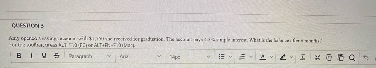 QUESTION 3
Amy opened a savings account with $1,750 she received for graduation. The account pays 4.3% simple interest. What is the balance after 6 months?
For the toolbar, press ALT+F10 (PC) or ALT+FN+F10 (Mac).
BIUS
Paragraph
Arial
14px
三v
A v
