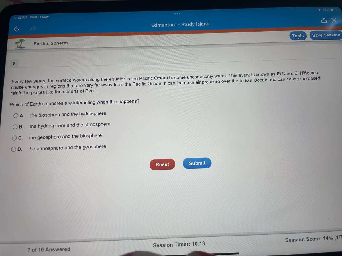 8:13 PM Wed 11 May
* 46%
Edmentum - Study Island
Earth's Spheres
Tools
Save Session
Every few years, the surface waters along the equator in the Pacific Ocean become uncommonly warm. This event is known as El Niño. El Niño can
cause changes in regions that are very far away from the Pacific Ocean. It can increase air pressure over the Indian Ocean and can cause increased
rainfall in places like the deserts of Peru.
Which of Earth's spheres are interacting when this happens?
OA.
the biosphere and the hydrosphere
Ов.
the hydrosphere and the atmosphere
Oc.
the geosphere and the biosphere
OD.
the atmosphere and the geosphere
Reset
Submit
Session Timer: 10:13
Session Score: 14% (1/7
7 of 10 Answered
