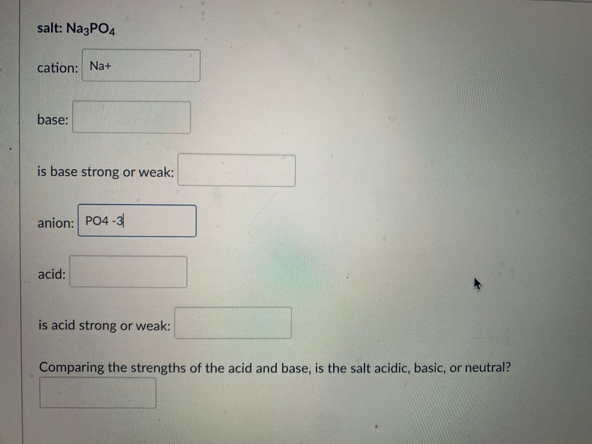 salt: Na3PO4
cation: Na+
base:
is base strong or weak:
anion: PO4-3
acid:
is acid strong or weak:
Comparing the strengths of the acid and base, is the salt acidic, basic, or neutral?