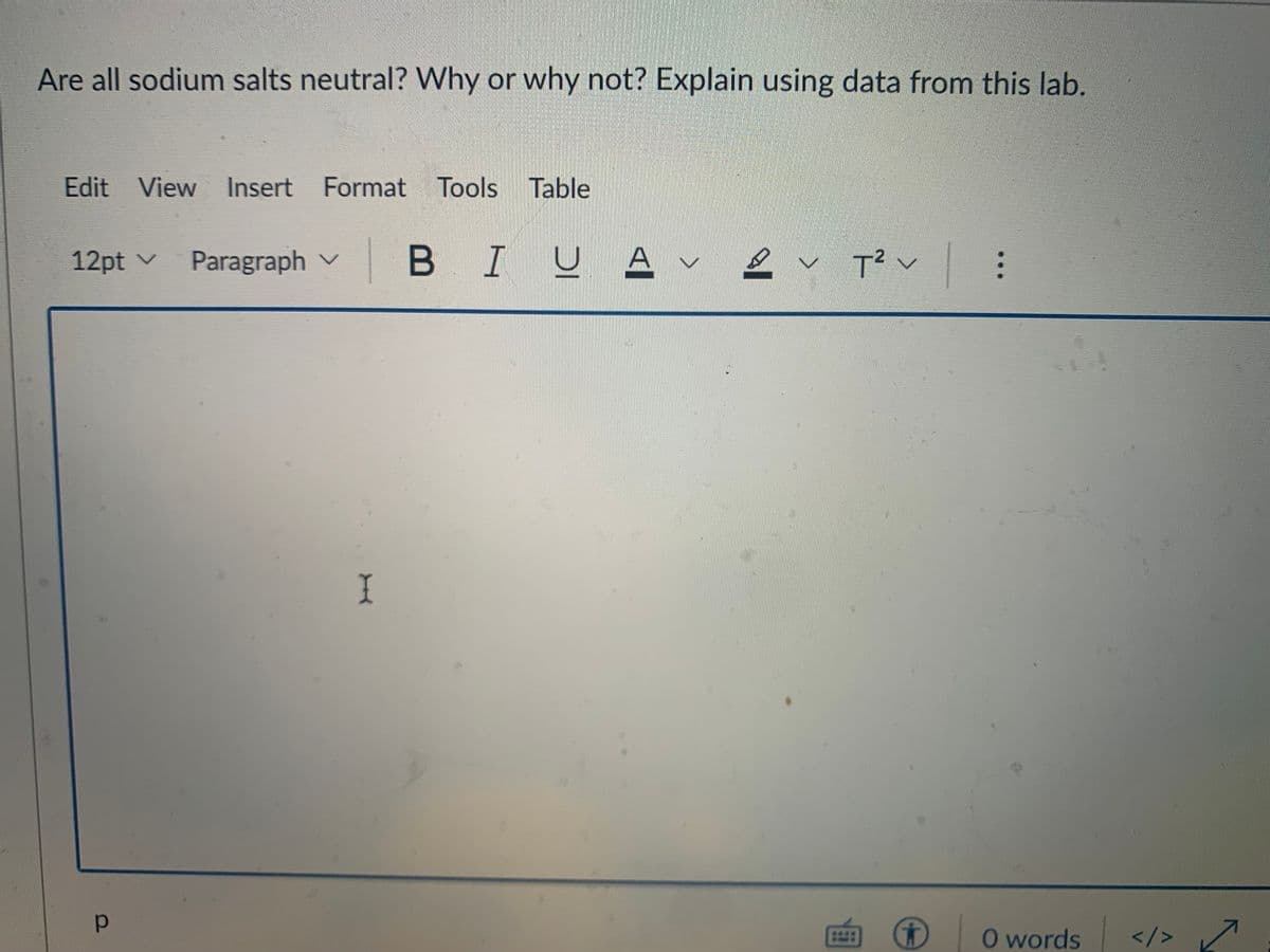 Are all sodium salts neutral? Why or why not? Explain using data from this lab.
Edit View Insert Format Tools Table
12pt v Paragraph ✓
р
I
υ. Αν
BIU
T² V
G
:
2
0 words </>