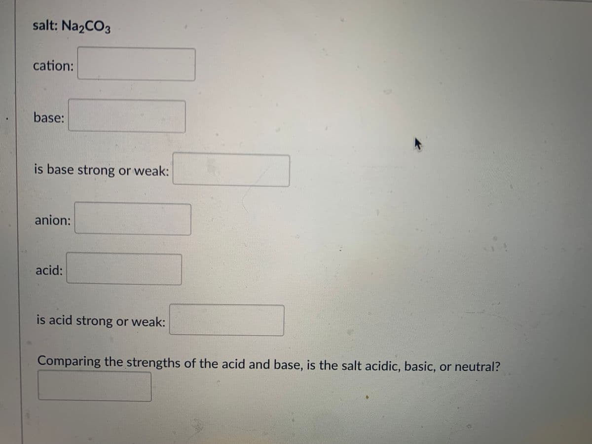 salt: Na2CO3
cation:
base:
is base strong or weak:
anion:
acid:
is acid strong or weak:
Comparing the strengths of the acid and base, is the salt acidic, basic, or neutral?