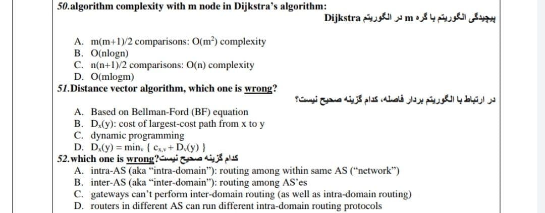 50.algorithm complexity with m node in Dijkstra's algorithm:
پیچیدگی الگوریتم با گره m در الگوریتم Dijkstra
A. m(m+1)/2 comparisons: O(m2) complexity
B. O(nlogn)
C. n(n+1)/2 comparisons: O(n) complexity
D. O(mlogm)
51.Distance vector algorithm, which one is wrong?
در ارتباط با الگوریتم بردار فاصله، کدام گزینه صحیح نیست؟
A. Based on Bellman-Ford (BF) equation
B. D,(y): cost of largest-cost path from x to y
C. dynamic programming
D. D.(y) = min, ( Cx.v+ D.(y)}
52. which one is wrong? o dijŚ pas
A. intra-AS (aka "intra-domain"): routing among within same AS ("network")
B. inter-AS (aka "inter-domain"): routing among AS'es
C. gateways can't perform inter-domain routing (as well as intra-domain routing)
D. routers in different AS can run different intra-domain routing protocols
