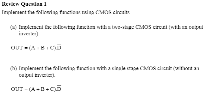 Review Question 1
Implement the following functions using CMOS circuits
(a) Implement the following function with a two-stage CMOS circuit (with an output
inverter).
OUT = (A +B + C).D
(b) Implement the following function with a single stage CMOS circuit (without an
output inverter).
OUT = (A +B + C).D
