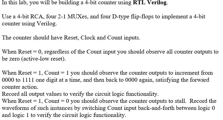 In this lab, you will be building a 4-bit counter using RTL Verilog.
Use a 4-bit RCA, four 2-1 MUXes, and four D-type flip-flops to implement a 4-bit
counter using Verilog.
The counter should have Reset, Clock and Count inputs.
When Reset = 0, regardless of the Count input you should observe all counter outputs to
be zero (active-low reset).
When Reset = 1, Count = 1 you should observe the counter outputs to increment from
0000 to 1111 one digit at a time, and then back to 0000 again, satisfying the forward
counter action.
Record all output values to verify the circuit logic functionality.
When Reset = 1, Count = 0 you should observe the counter outputs to stall. Record the
waveforms of such instances by switching Count input back-and-forth between logic 0
and logic 1 to verify the circuit logic functionality.
