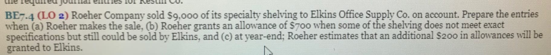 BE7.4 (LO 2) Roeher Company sold $9,000 of its specialty shelving to Elkins Office Supply Co. on account. Prepare the entries
when (a) Roeher makes the sale, (b) Roeher grants an allowance of $70o when some of the shelving does not meet exact
specifications but still could be sold by Elkins, and (c) at year-end; Roeher estimates that an additional S200 in allowances will be
granted to Elkins.
