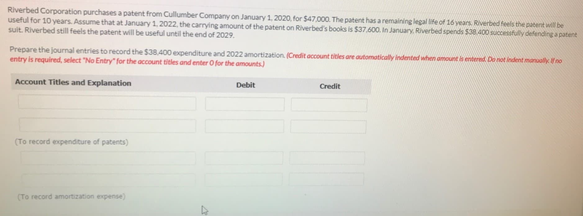 Riverbed Corporation purchases a patent from Cullumber Company on January 1, 2020, for $47,000. The patent has a remaining legal life of 16 years. Riverbed feels the patent will be
useful for 10 years. Assume that at January 1, 2022, the carrying amount of the patent on Riverbed's books is $37.600. In January, Riverbed spends $38,400 successfully defendinga patent
suit. Riverbed still feels the patent will be useful until the end of 2029.
Prepare the journal entries to record the $38,400 expenditure and 2022 amortization. (Credit account titles are automatically indented when amaunt is enitered. Do not indent manually. If no
entry is required, select "No Entry" for the account titles and enter O for the amounts.)
Account Titles and Explanation
Debit
Credit
(To record expenditure of patents)
(To record amortization expense)
