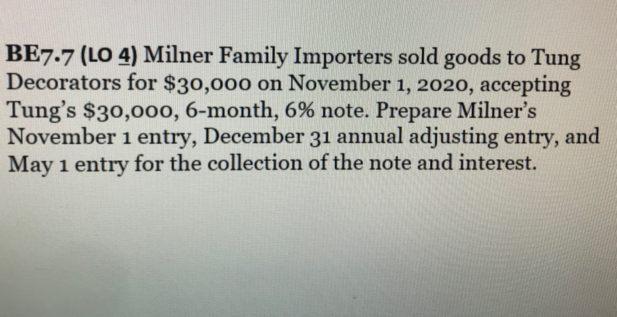 BE7.7 (LO 4) Milner Family Importers sold goods to Tung
Decorators for $30,000 on November 1, 2020, accepting
Tung's $30,00o, 6-month, 6% note. Prepare Milner's
November 1 entry, December 31 annual adjusting entry, and
May 1 entry for the collection of the note and interest.
