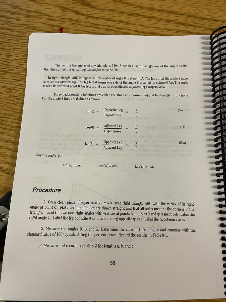 EXBEBIMERTE
The sum of the angles of any triangle is 180°. Since in a right triangle one of the angles is 90°,
then the sum of the remaining two angles must be 90".
In right triangle ABC in Figure 8-1 the vertex of angle e is at point A. The leg a that the angle 0 faces
is called its opposite leg. The leg b that forms one side of the angle 0 is called its adjacemt leg. The angle
y with its vertex at point B has legs b and a as its opposite and adjacent legs respectively.
Three trigonometric functions are called the sine (sin), cosine (cos) and tangent (tan) functions.
For the angle 0 they are defined as follows:
sin(0) =
Opposite Leg
a
(8-2)
Hypotenuse
Adjacent Leg
Hypotenuse
cos(0) =
1osRT bnu naia (8-3)
da to she tahnul ad)
bnc sleus e otgo (8-4)
Opposite Leg
Adjacent Leg
tan(0) =
%3D
b
For the angle y,
Toune af saurstequd si lo une sd
sin(y) = b/c,
cos(y) = a/c,
tan(y) = b/a.
Procedure
1. On a clean piece of paper neatly draw a large right triangle ABC with the vertex of its right
angle at point C. Make certain all sides are drawn straight and that all sides meet at the corners of the
triangle. Label the two non-right angles with vertices at points A and B as 0 and y respectively. Label the
right angle .. Label the leg opposite 0 as a and the leg opposite y as b. Label the hypotenuse as c.
2. Measure the angles 0, y and 2. Determine the sum of these angles and compare with the
standard value of 180° by calculating the percent error. Record the results in Table 8-1.
3. Measure and record in Table 8-2 the lengths a, b, and c.
58
