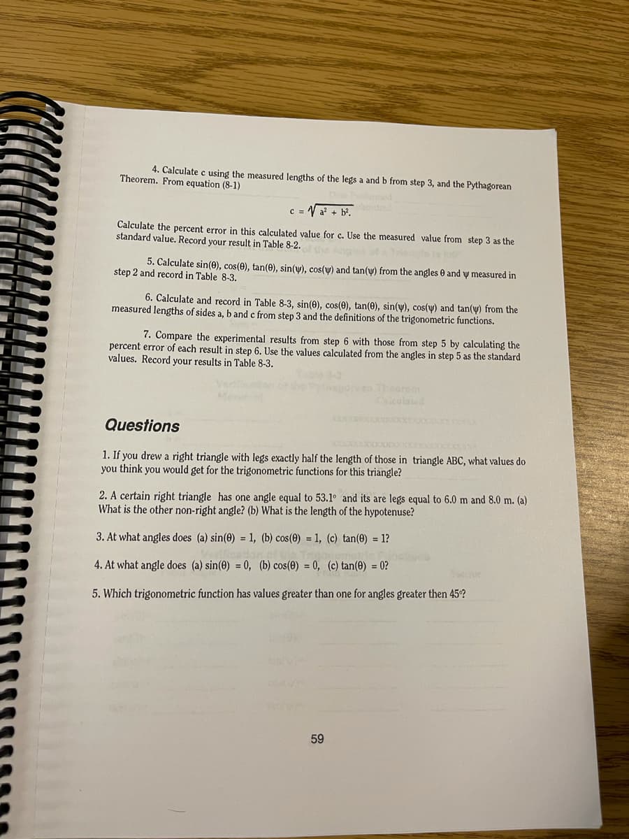 4. Calculate c using the measured lengths of the legs a and b from step 3, and the Pythagorean
Theorem. From equation (8-1)
c = V a? + b?.
Calculate the percent error in this calculated value for c. Use the measured value from step 3 as the
standard value. Record your result in Table 8-2.
5. Calculate sin(0), cos(0), tan(0), sin(y), cos(y) and tan(y) from the angles e and y measured in
step 2 and record in Table 8-3.
6. Calculate and record in Table 8-3, sin(0), cos(0), tan(0), sin(y), cos(y) and tan(y) from the
measured lengths of sides a, b and c from step 3 and the definitions of the trigonometric functions.
7. Compare the experimental results from step 6 with those from step 5 by calculating the
percent error of each result in step 6. Use the values calculated from the angles in step 5 as the standard
values. Record your results in Table 8-3.
Thorem
lated
Questions
1. If you drew a right triangle with legs exactly half the length of those in triangle ABC, what values do
you think you would get for the trigonometric functions for this triangle?
2. A certain right triangle has one angle equal to 53.1° and its are legs equal to 6.0 m and 8.0 m. (a)
What is the other non-right angle? (b) What is the length of the hypotenuse?
3. At what angles does (a) sin(0) = 1, (b) cos(0) = 1, (c) tan(0) = 1?
4. At what angle does (a) sin(0) = 0, (b) cos(0) = 0, (c) tan(0) = 0?
Voccror
5. Which trigonometric function has values greater than one for angles greater then 45?
59
