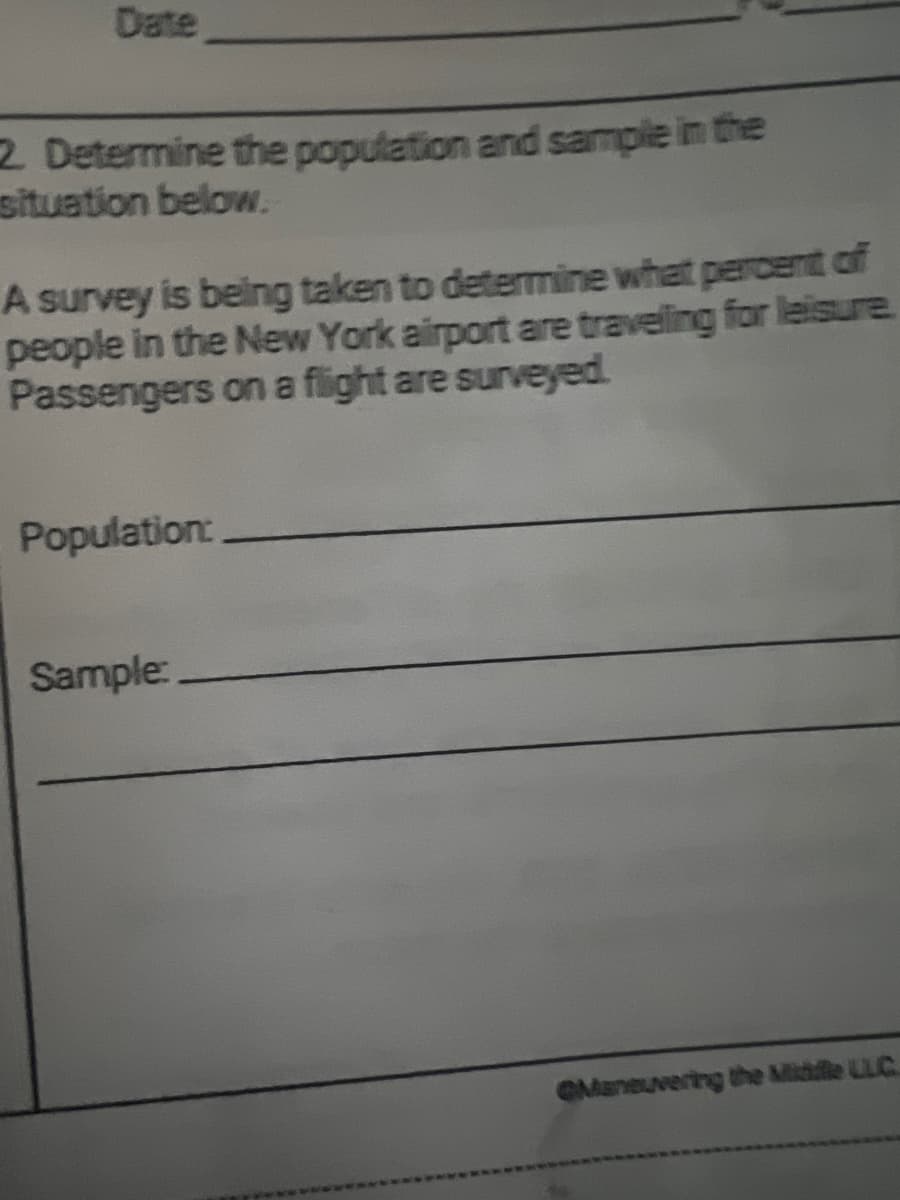 Date
2. Determine the population and sample in the
situation below.
A survey is being taken to determine what percent of
people in the New York airport are traveling for leisure.
Passengers on a flight are surveyed.
Population:
Sample:
QManeuvering the Middle LLC