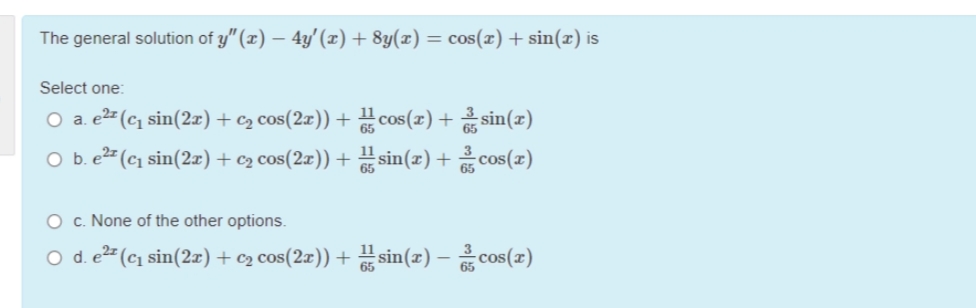 The general solution of y" (x) – 4y' (x) + 8y(x) = cos(x) + sin(x) is
Select one:
O a. e2= (c, sin(2æ) + c2 cos(2x)) + cos(x) + sin()
O b. e2 (c1 sin(2æ) + c2 cos(2æ)) + sin(z) + cos(z)
O c. None of the other options.
O d. e2 (cı sin(2r) + c2 cos(2r)) + sin(z) – cos(z)
