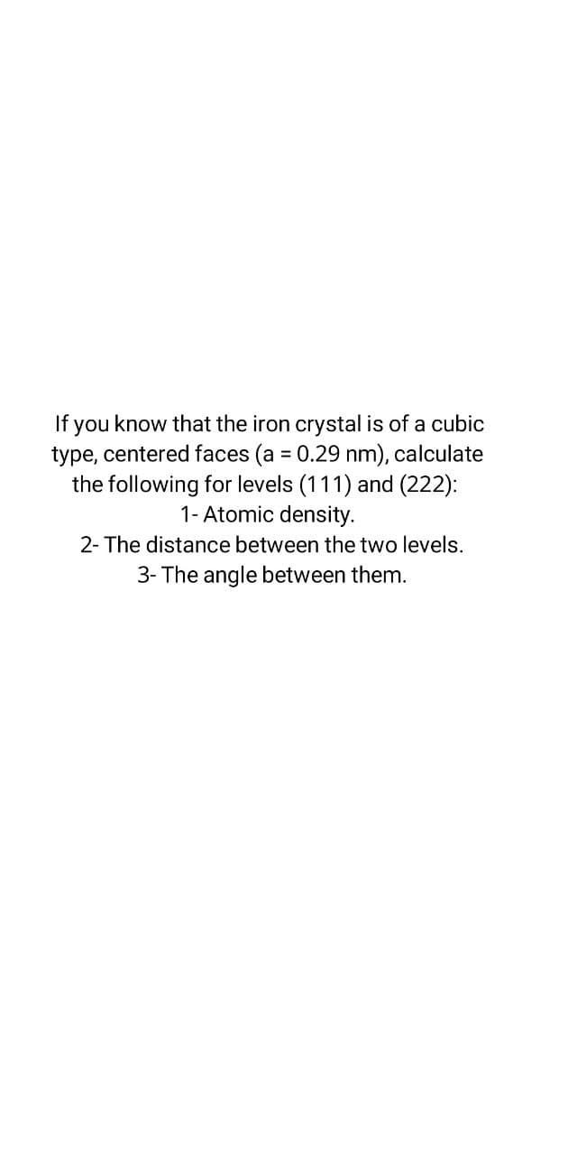 If you know that the iron crystal is of a cubic
type, centered faces (a = 0.29 nm), calculate
the following for levels (111) and (222):
1- Atomic density.
%3D
2- The distance between the two levels.
3- The angle between them.
