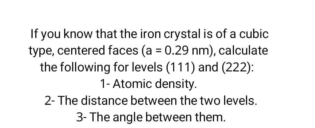 If you know that the iron crystal is of a cubic
type, centered faces (a = 0.29 nm), calculate
the following for levels (111) and (222):
1- Atomic density.
2- The distance between the two levels.
3- The angle between them.
