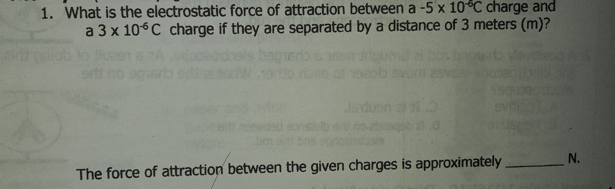 1. What is the electrostatic force of attraction between a -5 x 10°C charge and
a 3 x 106C charge if they are separated by a distance of 3 meters (m)?
2i bo
vorn asvo
di no sg
sthatdorW.neio dose of 1eaob ou
bor
_N.
The force of attraction between the given charges is approximately
